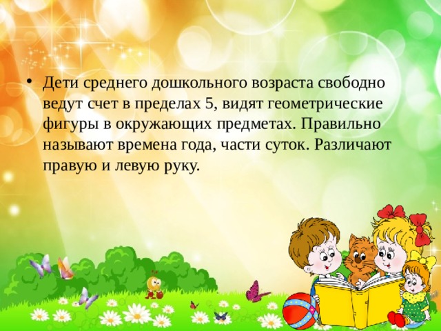 Дети среднего дошкольного возраста свободно ведут счет в пределах 5, видят геометрические фигуры в окружающих предметах. Правильно называют времена года, части суток. Различают правую и левую руку. 
