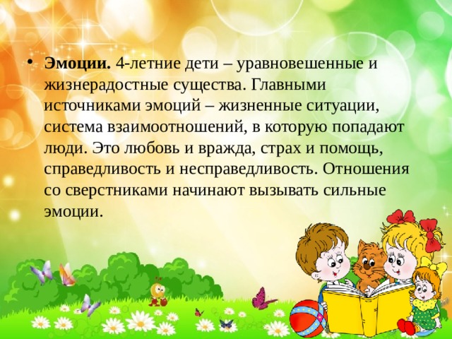 Эмоции.  4-летние дети – уравновешенные и жизнерадостные существа. Главными источниками эмоций – жизненные ситуации, система взаимоотношений, в которую попадают люди. Это любовь и вражда, страх и помощь, справедливость и несправедливость. Отношения со сверстниками начинают вызывать сильные эмоции. 