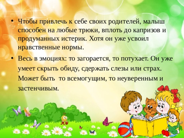 Чтобы привлечь к себе своих родителей, малыш способен на любые трюки, вплоть до капризов и продуманных истерик. Хотя он уже усвоил нравственные нормы. Весь в эмоциях: то загорается, то потухает. Он уже умеет скрыть обиду, сдержать слезы или страх. Может быть  то всемогущим, то неуверенным и застенчивым. 