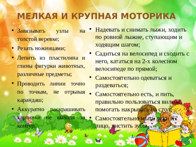 Мелкая и крупная моторика Надевать и снимать лыжи, ходить по ровной лыжне, ступающим и ходящим шагом; Садиться на велосипед и сходить с него, кататься на 2-х колесном велосипеде по прямой; Самостоятельно одеваться и раздеваться; Самостоятельно есть, и пить, правильно пользоваться вилкой, помогать накрывать на стол; Самостоятельно мыть руки и лицо, чистить зубы.  Завязывать узлы на толстой веревке; Резать ножницами; Лепить из пластилина и глины фигурки животных, различные предметы; Проводить линии точно по точкам, не отрывая карандаш; Аккуратно раскрашивать картинки не выходя за контур. 