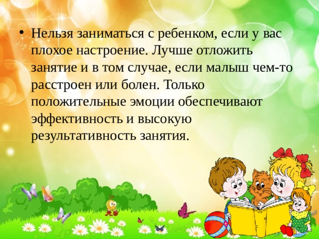 Нельзя заниматься с ребенком, если у вас плохое настроение. Лучше отложить занятие и в том случае, если малыш чем-то расстроен или болен. Только положительные эмоции обеспечивают эффективность и высокую результативность занятия.  