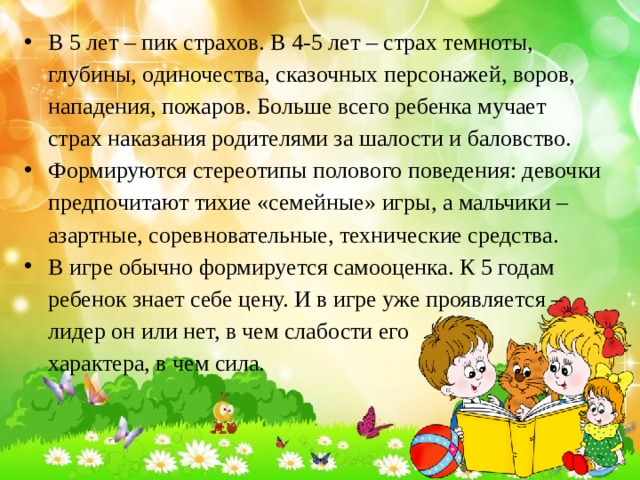 В 5 лет – пик страхов. В 4-5 лет – страх темноты, глубины, одиночества, сказочных персонажей, воров, нападения, пожаров. Больше всего ребенка мучает страх наказания родителями за шалости и баловство. Формируются стереотипы полового поведения: девочки предпочитают тихие «семейные» игры, а мальчики – азартные, соревновательные, технические средства. В игре обычно формируется самооценка. К 5 годам ребенок знает себе цену. И в игре уже проявляется – лидер он или нет, в чем слабости его характера, в чем сила. 