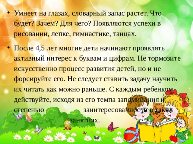 Умнеет на глазах, словарный запас растет. Что будет? Зачем? Для чего? Появляются успехи в рисовании, лепке, гимнастике, танцах. После 4,5 лет многие дети начинают проявлять активный интерес к буквам и цифрам. Не тормозите искусственно процесс развития детей, но и не форсируйте его. Не следует ставить задачу научить их читать как можно раньше. С каждым ребенком действуйте, исходя из его темпа запоминания и степенью заинтересованности в таких занятиях. 