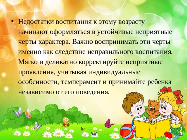 Недостатки воспитания к этому возрасту начинают оформляться в устойчивые неприятные черты характера. Важно воспринимать эти черты именно как следствие неправильного воспитания. Мягко и деликатно корректируйте неприятные проявления, учитывая индивидуальные особенности, темперамент и принимайте ребенка независимо от его поведения. 