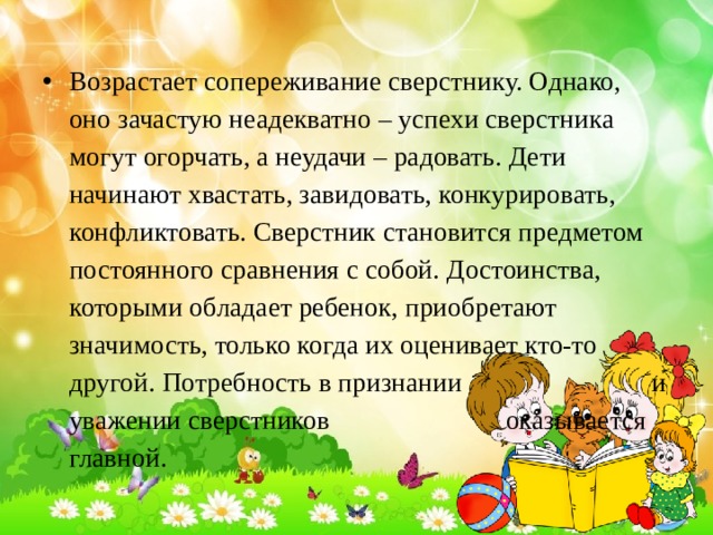 Возрастает сопереживание сверстнику. Однако, оно зачастую неадекватно – успехи сверстника могут огорчать, а неудачи – радовать. Дети начинают хвастать, завидовать, конкурировать, конфликтовать. Сверстник становится предметом постоянного сравнения с собой. Достоинства, которыми обладает ребенок, приобретают значимость, только когда их оценивает кто-то другой. Потребность в признании и уважении сверстников оказывается главной. 