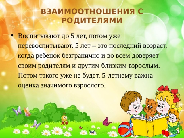 Взаимоотношения с родителями Воспитывают до 5 лет, потом уже перевоспитывают. 5 лет – это последний возраст, когда ребенок безгранично и во всем доверяет своим родителям и другим близким взрослым. Потом такого уже не будет. 5-летнему важна оценка значимого взрослого. 