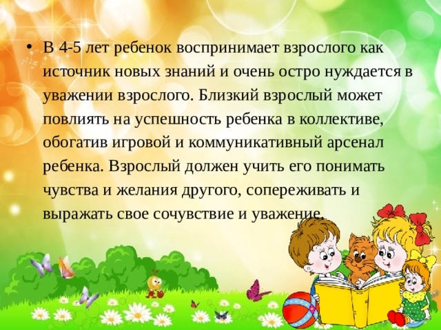 В 4-5 лет ребенок воспринимает взрослого как источник новых знаний и очень остро нуждается в уважении взрослого. Близкий взрослый может повлиять на успешность ребенка в коллективе, обогатив игровой и коммуникативный арсенал ребенка. Взрослый должен учить его понимать чувства и желания другого, сопереживать и выражать свое сочувствие и уважение. 