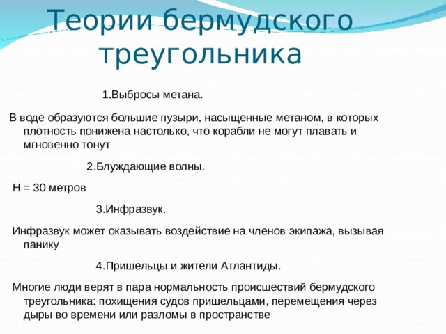 Теории бермудского треугольника   1.Выбросы метана. В воде образуются большие пузыри, насыщенные метаном, в которых плотность понижена настолько, что корабли не могут плавать и мгновенно тонут  2.Блуждающие волны.  H = 30 метров  3.Инфразвук.  Инфразвук может оказывать воздействие на членов экипажа, вызывая панику  4.Пришельцы и жители Атлантиды.  Многие люди верят в пара нормальность происшествий бермудского треугольника: похищения судов пришельцами, перемещения через дыры во времени или разломы в пространстве 