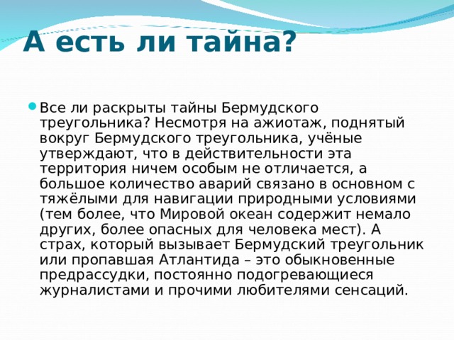 А есть ли тайна?   Все ли раскрыты тайны Бермудского треугольника? Несмотря на ажиотаж, поднятый вокруг Бермудского треугольника, учёные утверждают, что в действительности эта территория ничем особым не отличается, а большое количество аварий связано в основном с тяжёлыми для навигации природными условиями (тем более, что Мировой океан содержит немало других, более опасных для человека мест). А страх, который вызывает Бермудский треугольник или пропавшая Атлантида – это обыкновенные предрассудки, постоянно подогревающиеся журналистами и прочими любителями сенсаций. 