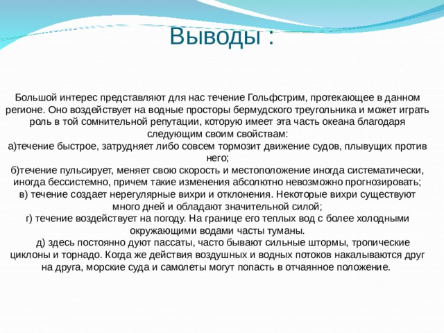 Выводы  : Большой интерес представляют для нас течение Гольфстрим, протекающее в данном регионе. Оно воздействует на водные просторы бермудского треугольника и может играть роль в той сомнительной репутации, которую имеет эта часть океана благодаря следующим своим свойствам: а)течение быстрое, затрудняет либо совсем тормозит движение судов, плывущих против него; б)течение пульсирует, меняет свою скорость и местоположение иногда систематически, иногда бессистемно, причем такие изменения абсолютно невозможно прогнозировать; в) течение создает нерегулярные вихри и отклонения. Некоторые вихри существуют много дней и обладают значительной силой; г) течение воздействует на погоду. На границе его теплых вод с более холодными окружающими водами часты туманы.  д) здесь постоянно дуют пассаты, часто бывают сильные штормы, тропические циклоны и торнадо. Когда же действия воздушных и водных потоков накалываются друг на друга, морские суда и самолеты могут попасть в отчаянное положение.  