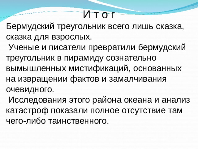 И т о г Бермудский треугольник всего лишь сказка, сказка для взрослых.  Ученые и писатели превратили бермудский треугольник в пирамиду сознательно вымышленных мистификаций, основанных на извращении фактов и замалчивания очевидного.  Исследования этого района океана и анализ катастроф показали полное отсутствие там чего-либо таинственного.  