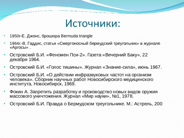 1950г-Е. Джонс, брошюра Bermuda triangle 1964г.-В. Гаддис, статья «Смертоносный бермудский треугольник» в журнале «Аргосы» . Островский Б.И. «Феномен Пси-2». Газета «Вечерний Баку», 22 декабря 1964. Островский Б.И. «Голос тишины». Журнал «Знание-сила», июнь 1967. Островский Б.И. «О действии инфразвуковых частот на организм человека». Сборник научных работ Новосибирского медицинского института, Новосибирск, 1969. Фокин А. Запретить разработку и производство новых видов оружия массового уничтожения. Журнал «Мир науки», №1, 1978. Островский Б.И. Правда о Бермудском треугольнике. М.: Астрель, 200 