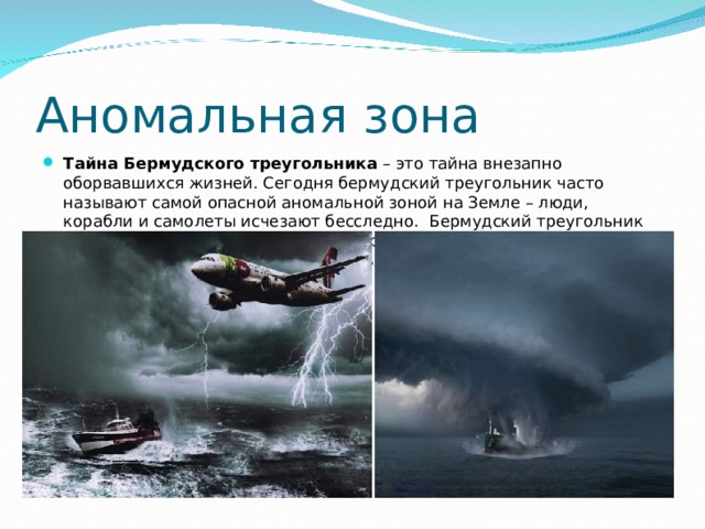 Аномальная зона Тайна Бермудского треугольника – это тайна внезапно оборвавшихся жизней. Сегодня бермудский треугольник часто называют самой опасной аномальной зоной на Земле – люди, корабли и самолеты исчезают бесследно.  Бермудский треугольник иногда еще называют Воротами в другое измерение, т.к. это был бы, пожалуй, самый простой способ объяснить некоторые исчезновения. 