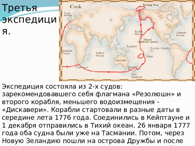 Третья экспедиция. Экспедиция состояла из 2-х судов: зарекомендовавшего себя флагмана «Резолюшн» и второго корабля, меньшего водоизмещения - «Дискавери». Корабли стартовали в разные даты в середине лета 1776 года. Соединились в Кейптауне и 1 декабря отправились в Тихий океан. 26 января 1777 года оба судна были уже на Тасмании. Потом, через Новую Зеландию пошли на острова Дружбы и после на ставший Куку почти родным Таити, куда прибыли 12 августа. 