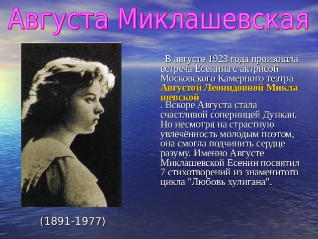  В августе 1923 года произошла встреча Есенина с актрисой Московского Камерного театра Августой Леонидовной Миклашевской . Вскоре Августа стала счастливой соперницей Дункан. Но несмотря на страстную увлечённость молодым поэтом, она смогла подчинить сердце разуму. Именно Августе Миклашевской Есенин посвятил 7 стихотворений из знаменитого цикла 