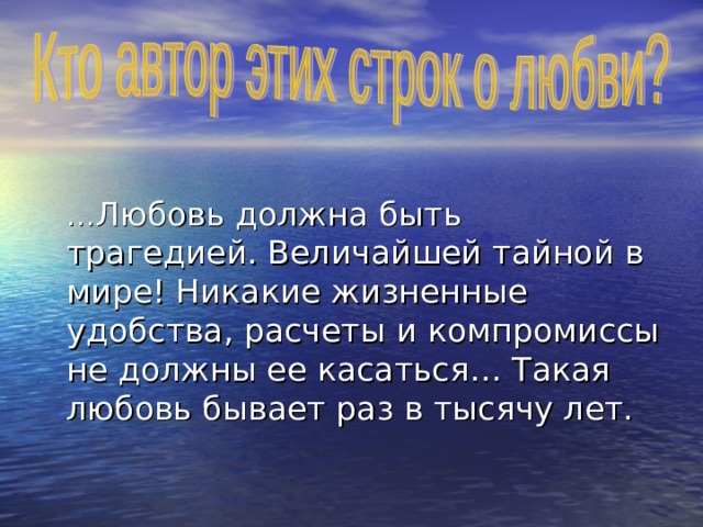  … Любовь должна быть трагедией. Величайшей тайной в мире! Никакие жизненные удобства, расчеты и компромиссы не должны ее касаться… Такая любовь бывает раз в тысячу лет. 