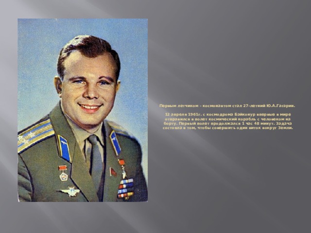 Первым летчиком – космонавтом стал 27-летний Ю.А.Гагарин.    12 апреля 1961г. с космодрома Байконур впервые в мире отправился в полет космический корабль с человеком на борту. Первый полет продолжался 1 час 48 минут. Задача состояла в том, чтобы совершить один виток вокруг Земли.   