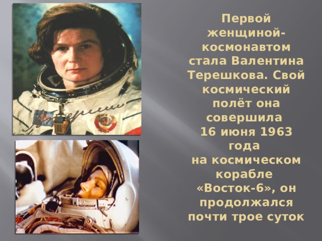 Первой женщиной-космонавтом стала Валентина Терешкова. Свой космический полёт она совершила  16 июня 1963 года  на космическом корабле  «Восток-6», он продолжался почти трое суток 