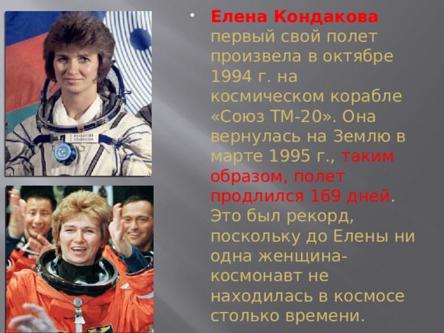 Елена Кондакова первый свой полет произвела в октябре 1994 г. на космическом корабле «Союз ТМ-20». Она вернулась на Землю в марте 1995 г., таким образом, полет продлился 169 дней . Это был рекорд, поскольку до Елены ни одна женщина- космонавт не находилась в космосе столько времени.  