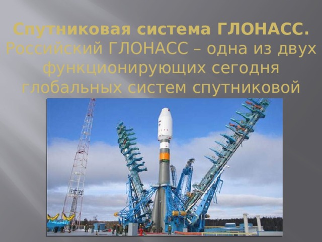 Спутниковая система ГЛОНАСС.  Российский ГЛОНАСС – одна из двух функционирующих сегодня глобальных систем спутниковой навигации. 
