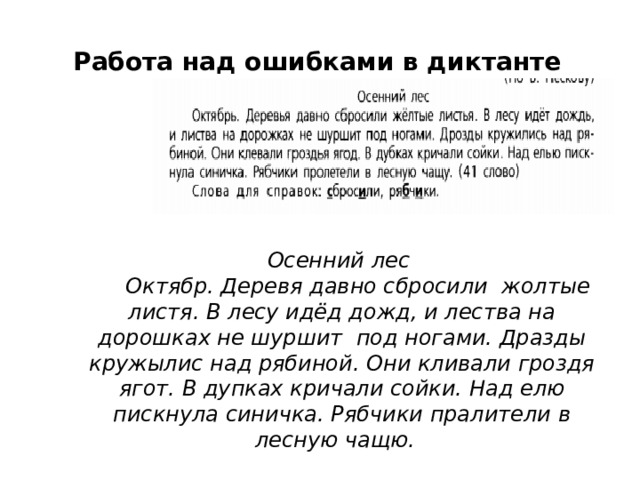 Работа над ошибками в диктанте Осенний лес  Октябр. Деревя давно сбросили жолтые листя. В лесу идёд дожд, и лества на дорошках не шуршит под ногами. Дразды кружылис над рябиной. Они кливали гроздя ягот. В дупках кричали сойки. Над елю пискнула синичка. Рябчики пралители в лесную чащю. 