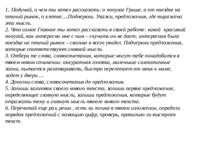 1 . Подумай, о чем ты хотел рассказать: о попугае Грише, о от поездке на птичий рынок, о клетке….Подчеркни. Укажи, предложения, где выражена эта мысль. 2. Что самое Главное ты хотел рассказать в своей работе: какой красивый попугай, как интересно мне с ним – скучать он не дает; интересная была поездка на птичий рынок – сколько я всего увидел. Подчеркни предложения, которые соответствуют главной мысли. 3. Отбери те слова, словосочетания, которые могут тебе понадобится в твоем новом сочинении: аккуратная головка, маленькие симпатичные лапки, пытается разговаривать, быстро перелетает от меня к маме, ждет у двери…. 4. Дополни слова, словосочетания до предложения. 5. Запиши заголовок своего нового текста, запиши первое предложение, определяющее главную мысль, запиши предложения, которые будут отражать тему и главную мысль твоего нового текста. 6. Перечитай еще раз, реши , есть ли логика в твоем изложении, определи порядок предложений с помощью цифр, проверь, правильно ли выстроен текст. 