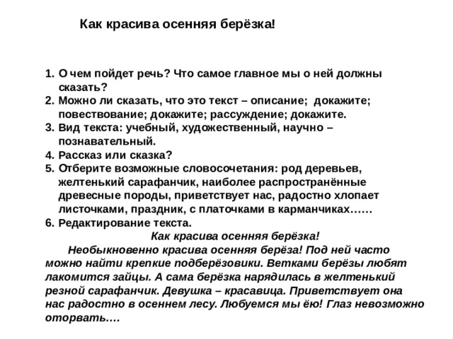 Как красива осенняя берёзка! О чем пойдет речь? Что самое главное мы о ней должны сказать? Можно ли сказать, что это текст – описание; докажите; повествование; докажите; рассуждение; докажите. Вид текста: учебный, художественный, научно – познавательный. Рассказ или сказка? Отберите возможные словосочетания: род деревьев, желтенький сарафанчик, наиболее распространённые древесные породы, приветствует нас, радостно хлопает листочками, праздник, с платочками в карманчиках…… Редактирование текста. Как красива осенняя берёзка!  Необыкновенно красива осенняя берёза! Под ней часто можно найти крепкие подберёзовики. Ветками берёзы любят лакомится зайцы. А сама берёзка нарядилась в желтенький резной сарафанчик. Девушка – красавица. Приветствует она нас радостно в осеннем лесу. Любуемся мы ёю! Глаз невозможно оторвать…. 