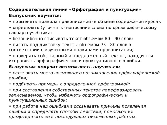 Содержательная линия «Орфография и пунктуация» Выпускник научится: • применять правила правописания (в объеме содержания курса); • определять (уточнять) написание слова по орфографическому словарю учебника; • безошибочно списывать текст объемом 80—90 слов; • писать под диктовку тексты объемом 75—80 слов в соответствии с изученными правилами правописания; • проверять собственный и предложенный тексты, находить и исправлять орфографические и пунктуационные ошибки. Выпускник получит возможность научиться: • осознавать место возможного возникновения орфографической ошибки; • подбирать примеры с определенной орфограммой; • при составлении собственных текстов перефразировать записываемое, чтобы избежать орфографических и пунктуационных ошибок; • при работе над ошибками осознавать причины появления ошибки и определять способы действий, помогающих предотвратить ее в последующих письменных работах. 2 