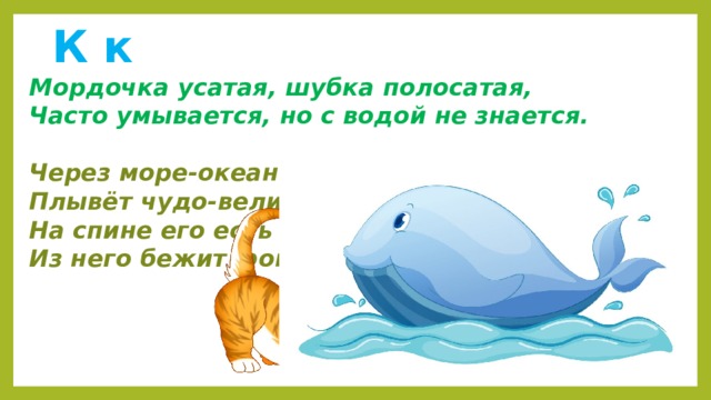  К к  Мордочка усатая, шубка полосатая,  Часто умывается, но с водой не знается.   Через море-океан  Плывёт чудо-великан.  На спине его есть кран:  Из него бежит фонтан. 