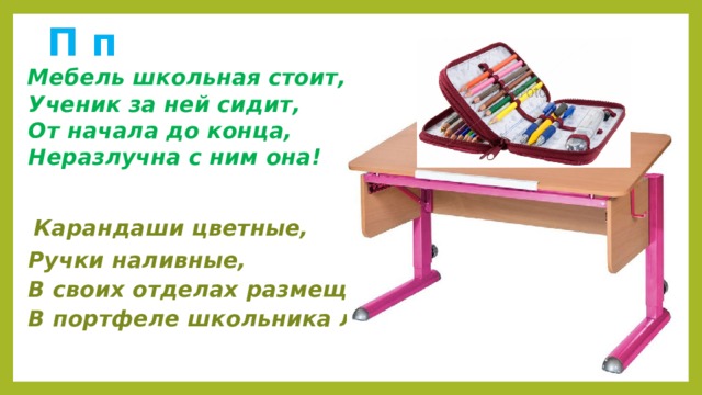  П п  Мебель школьная стоит,  Ученик за ней сидит,  От начала до конца,  Неразлучна с ним она!   Карандаши цветные,  Ручки наливные,  В своих отделах размещу,  В портфеле школьника лежу!  