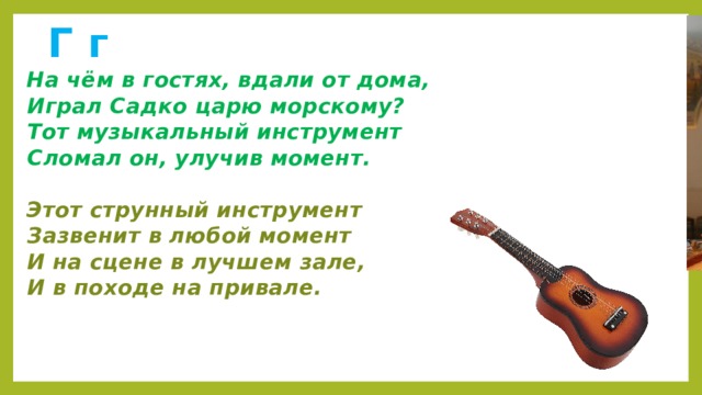 Г г  На чём в гостях, вдали от дома,  Играл Садко царю морскому?  Тот музыкальный инструмент  Сломал он, улучив момент.   Этот струнный инструмент  Зазвенит в любой момент  И на сцене в лучшем зале,  И в походе на привале.    