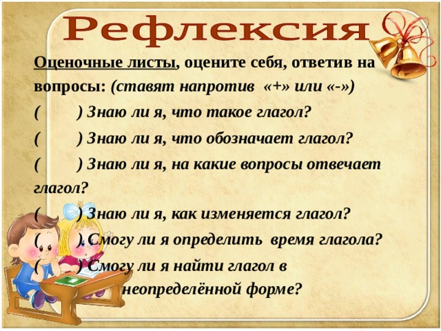 Оценочные листы , оцените себя, ответив на вопросы: (ставят напротив «+» или «-») ( ) Знаю ли я, что такое глагол?  ( ) Знаю ли я, что обозначает глагол? ( ) Знаю ли я, на какие вопросы отвечает глагол? ( ) Знаю ли я, как изменяется глагол? ( ) Смогу ли я определить время глагола?  ( ) Смогу ли я найти глагол в      неопределённой форме?    