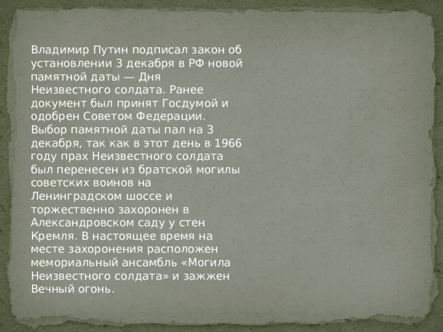 Владимир Путин подписал закон об установлении 3 декабря в РФ новой памятной даты — Дня Неизвестного солдата. Ранее документ был принят Госдумой и одобрен Советом Федерации. Выбор памятной даты пал на 3 декабря, так как в этот день в 1966 году прах Неизвестного солдата был перенесен из братской могилы советских воинов на Ленинградском шоссе и торжественно захоронен в Александровском саду у стен Кремля. В настоящее время на месте захоронения расположен мемориальный ансамбль «Могила Неизвестного солдата» и зажжен Вечный огонь.