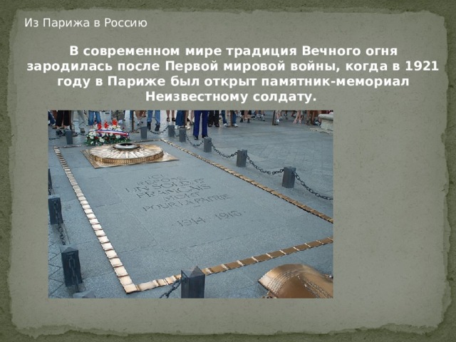 Из Парижа в Россию В современном мире традиция Вечного огня зародилась после Первой мировой войны, когда в 1921 году в Париже был открыт памятник-мемориал Неизвестному солдату.