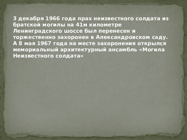 3 декабря 1966 года прах неизвестного солдата из братской могилы на 41м километре Ленинградского шоссе был перенесен и торжественно захоронен в Александровском саду.   А 8 мая 1967 года на месте захоронения открылся мемориальный архитектурный ансамбль «Могила Неизвестного солдата» 