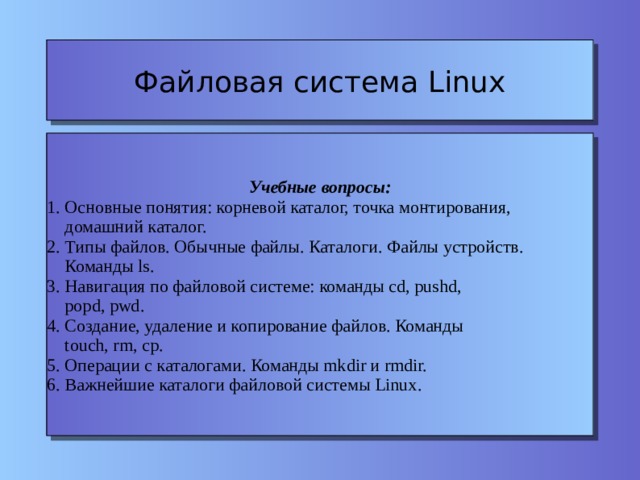 Файловая система Linux Учебные вопросы: 1. Основные понятия: корневой каталог, точка монтирования,  домашний каталог. 2. Типы файлов. Обычные файлы. Каталоги. Файлы устройств.  Команды ls. 3. Навигация по файловой системе: команды cd, pushd,  popd, pwd. 4. Создание, удаление и копирование файлов. Команды  touch, rm, cp. 5. Операции с каталогами. Команды mkdir и rmdir. 6. Важнейшие каталоги файловой системы Linux. 
