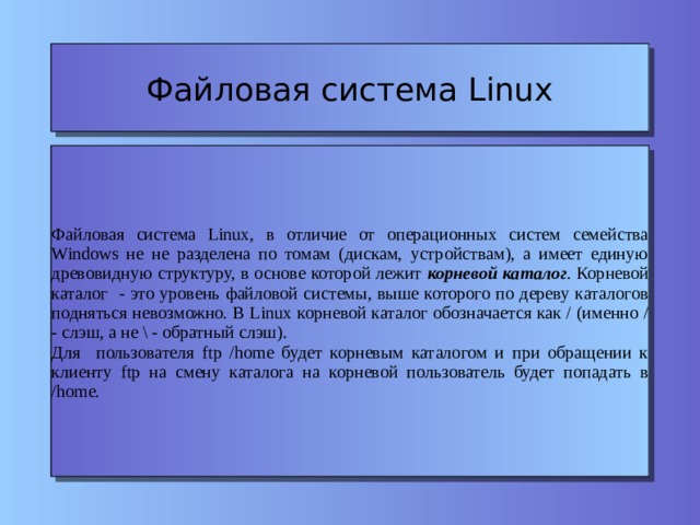 Файловая система Linux Файловая система Linux, в отличие от операционных систем семейства Windows не не разделена по томам (дискам, устройствам), а имеет единую древовидную структуру, в основе которой лежит корневой каталог . Корневой каталог - это уровень файловой системы, выше которого по дереву каталогов подняться невозможно. В Linux корневой каталог обозначается как / (именно / - слэш, а не \ - обратный слэш). Для пользователя ftp /home будет корневым каталогом и при обращении к клиенту ftp на смену каталога на корневой пользователь будет попадать в /home. 