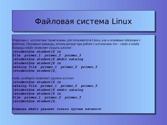 Файловая система Linux Операции с каталогами также важны для пользователя Linux, как и основные операции с файлами. Основные команды, используемые при работе с каталогами это – rmdir и mkdir. Команда mkdir позволяет создать каталог: [student@ns student]$ ls file primer_1 primer_2 primer_3 [student@ns student]$ mkdir catalog [student@ns student]$ ls catalog file primer_1 primer_2 primer_3 [student@ns student]$_ rmdir, наоборот, позволяет удалить каталог: [student@ns student]$ ls catalog file primer_1 primer_2 primer_3 [student@ns student]$ rmdir catalog [student@ns student]$ ls file primer_1 primer_2 primer_3 [student@ns student]$_ Команда mkdir удаляет только пустые каталоги 