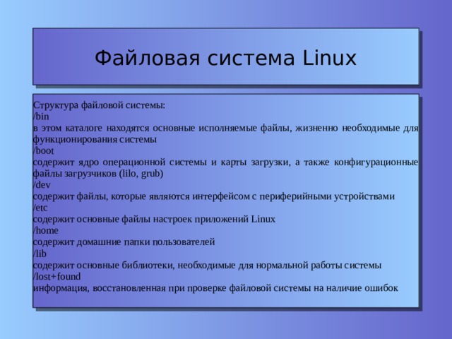 Файловая система Linux Структура файловой системы: /bin в этом каталоге находятся основные исполняемые файлы, жизненно необходимые для функционирования системы /boot содержит ядро операционной системы и карты загрузки, а также конфигурационные файлы загрузчиков (lilo, grub) ‏ /dev содержит файлы, которые являются интерфейсом с периферийными устройствами /etc содержит основные файлы настроек приложений Linux /home содержит домашние папки пользователей /lib содержит основные библиотеки, необходимые для нормальной работы системы /lost+found информация, восстановленная при проверке файловой системы на наличие ошибок 