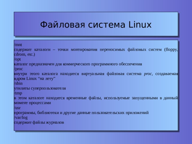 Файловая система Linux /mnt содержит каталоги – точки монтирования переносимых файловых систем (floppy, cdrom, etc.) ‏ /opt каталог предназначен для коммерческого программного обеспечения /proc внутри этого каталога находится виртуальная файловая система proc, создаваемая ядром Linux “на лету” /sbin утилиты суперпользователя /tmp в этом каталоге находятся временные файлы, используемые запущенными в данный момент процессами /usr программы, библиотеки и другие данные пользовательских приложений /var/log содержит файлы журналов 