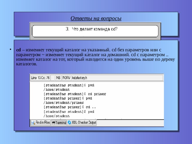 Ответы на вопросы    cd – изменяет текущий каталог на указанный. cd без параметров или с параметром ~ изменяет текущий каталог на домашний. cd с параметром .. изменяет каталог на тот, который находится на один уровень выше по дереву каталогов. 