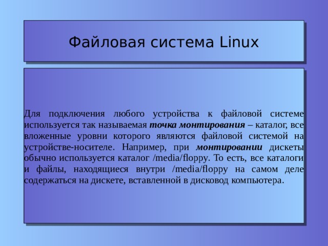 Файловая система Linux Для подключения любого устройства к файловой системе используется так называемая точка монтирования – каталог, все вложенные уровни которого являются файловой системой на устройстве-носителе. Например, при монтировании дискеты обычно используется каталог /media/floppy. То есть, все каталоги и файлы, находящиеся внутри /media/floppy на самом деле содержаться на дискете, вставленной в дисковод компьютера. 