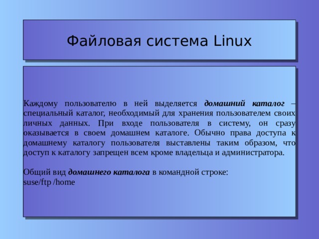 Файловая система Linux Каждому пользователю в ней выделяется домашний каталог – специальный каталог, необходимый для хранения пользователем своих личных данных. При входе пользователя в систему, он сразу оказывается в своем домашнем каталоге. Обычно права доступа к домашнему каталогу пользователя выставлены таким образом, что доступ к каталогу запрещен всем кроме владельца и администратора. Общий вид домашнего каталога в командной строке: suse/ftp /home 