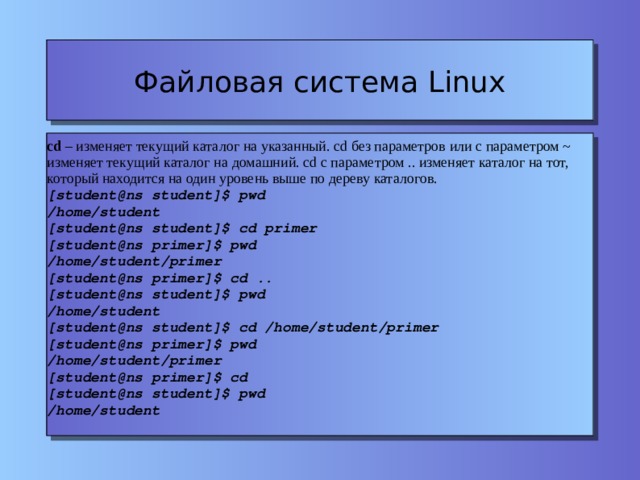 Файловая система Linux cd – изменяет текущий каталог на указанный. cd без параметров или с параметром ~ изменяет текущий каталог на домашний. cd с параметром .. изменяет каталог на тот, который находится на один уровень выше по дереву каталогов. [student@ns student]$ pwd /home/student [student@ns student]$ cd primer [student@ns primer]$ pwd /home/student/primer [student@ns primer]$ cd .. [student@ns student]$ pwd /home/student [student@ns student]$ cd /home/student/primer [student@ns primer]$ pwd /home/student/primer [student@ns primer]$ cd [student@ns student]$ pwd /home/student 