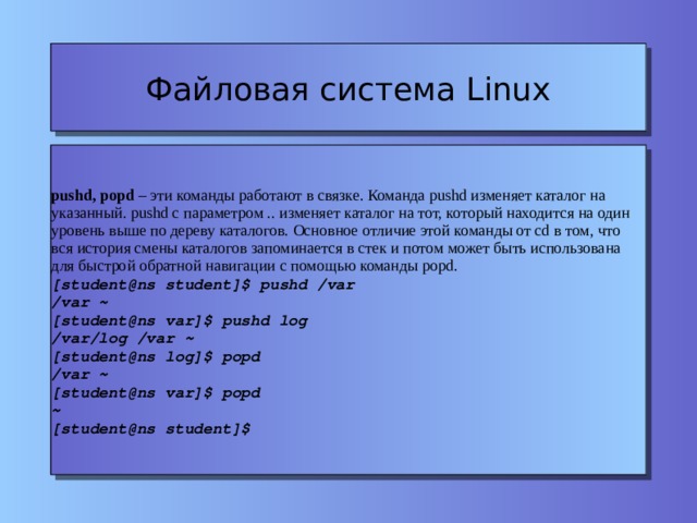 Файловая система Linux pushd, popd – эти команды работают в связке. Команда pushd изменяет каталог на указанный. pushd c параметром .. изменяет каталог на тот, который находится на один уровень выше по дереву каталогов. Основное отличие этой команды от cd в том, что вся история смены каталогов запоминается в стек и потом может быть использована для быстрой обратной навигации с помощью команды popd. [student@ns student]$ pushd /var /var ~ [student@ns var]$ pushd log /var/log /var ~ [student@ns log]$ popd /var ~ [student@ns var]$ popd ~ [student@ns student]$ 
