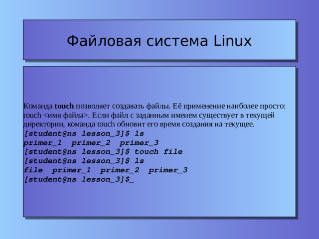 Файловая система Linux Команда touch позволяет создавать файлы. Её применение наиболее просто: touch . Если файл с заданным именем существует в текущей директории, команда touch обновит его время создания на текущее. [student@ns lesson_3]$ ls primer_1 primer_2 primer_3 [student@ns lesson_3]$ touch file [student@ns lesson_3]$ ls file primer_1 primer_2 primer_3 [student@ns lesson_3]$_ 