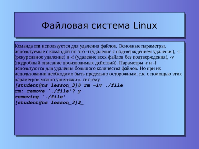 Файловая система Linux Команда rm используется для удаления файлов. Основные параметры, используемые с командой rm это -i (удаление с подтверждением удаления), -r (рекурсивное удаление) и -f (удаление всех файлов без подтверждения), -v (подробный описание производимых действий). Параметры -r и -f используются для удаления большого количества файлов. Но при их использовании необходимо быть предельно осторожным, т.к. с помощью этих параметров можно уничтожить систему. [student@ns lesson_3]$ rm -iv ./file rm: remove `./file'? y removing `./file' [student@ns lesson_3]$_ 