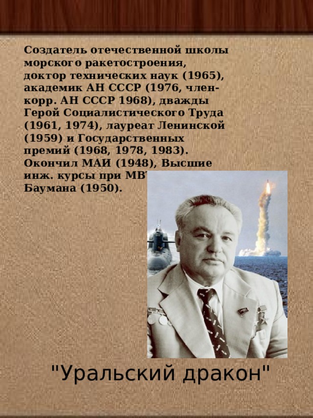 Создатель отечественной школы морского ракетостроения, доктор технических наук (1965), академик АН СССР (1976, член-корр. АН СССР 1968), дважды Герой Социалистического Труда (1961, 1974), лауреат Ленинской (1959) и Государственных премий (1968, 1978, 1983). Окончил МАИ (1948), Высшие инж. курсы при МВТУ им. Н. Э. Баумана (1950).   