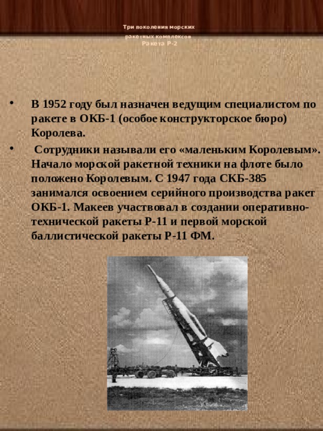   Три поколения морских  ракетных комплексов   Ракета Р-2   В 1952 году был назначен ведущим специалистом по ракете в ОКБ-1 (особое конструкторское бюро) Королева.  Сотрудники называли его «маленьким Королевым». Начало морской ракетной техники на флоте было положено Королевым. С 1947 года СКБ-385 занимался освоением серийного производства ракет ОКБ-1. Макеев участвовал в создании оперативно-технической ракеты Р-11 и первой морской баллистической ракеты Р-11 ФМ. 