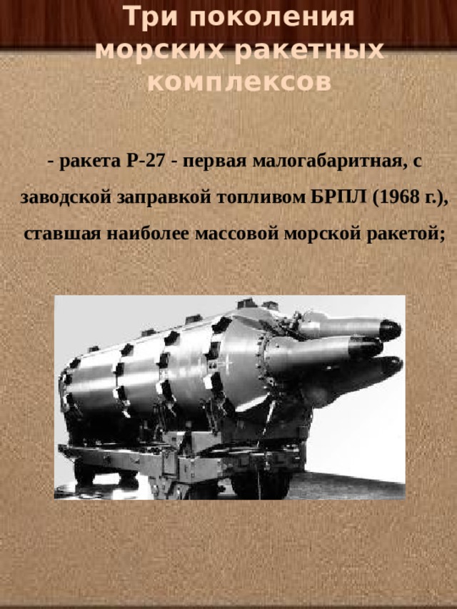  Три поколения морских ракетных комплексов   - ракета Р-27 - первая малогабаритная, с заводской заправкой топливом БРПЛ (1968 г.), ставшая наиболее массовой морской ракетой;   